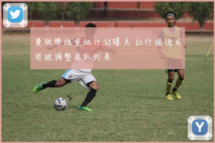 曼联锋线重组计划曝光 拉什福德或将被调整离队列表