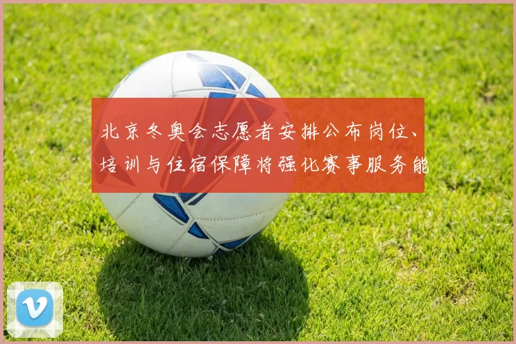 北京冬奥会志愿者安排公布岗位、培训与住宿保障将强化赛事服务能力