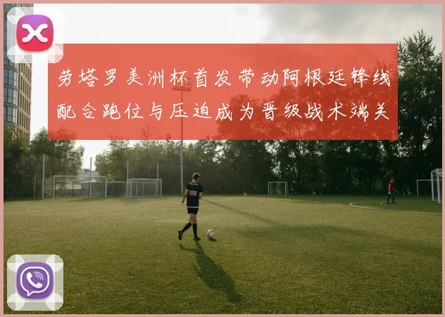 劳塔罗美洲杯首发带动阿根廷锋线配合跑位与压迫成为晋级战术端关键