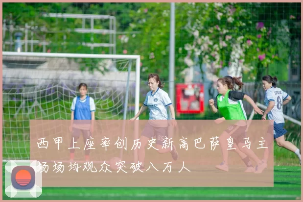 西甲上座率创历史新高巴萨皇马主场场均观众突破八万人