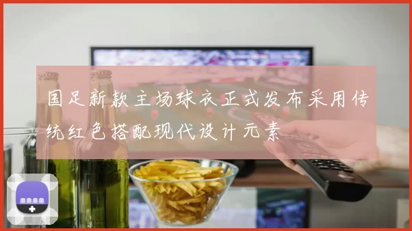 国足新款主场球衣正式发布采用传统红色搭配现代设计元素