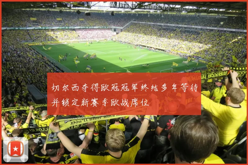 切尔西夺得欧冠冠军终结多年等待并锁定新赛季欧战席位