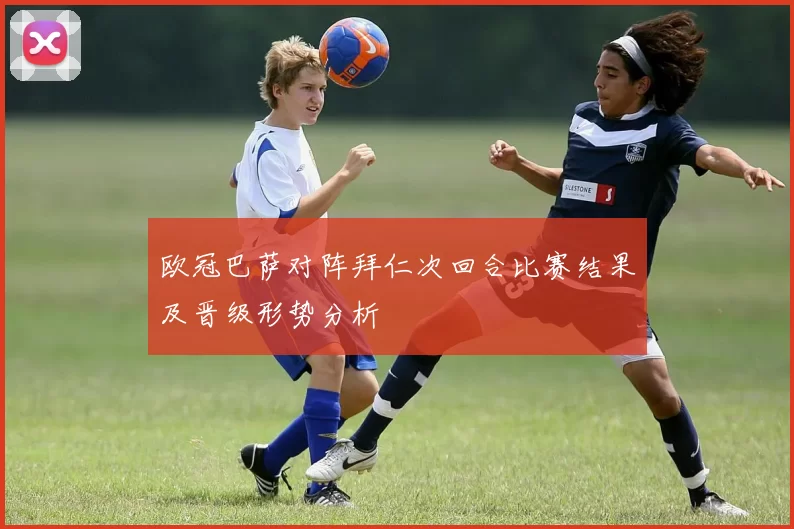 欧冠巴萨对阵拜仁次回合比赛结果及晋级形势分析