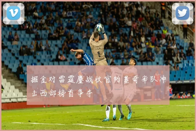 掘金对雷霆鏖战收官约基奇率队冲击西部榜首争夺