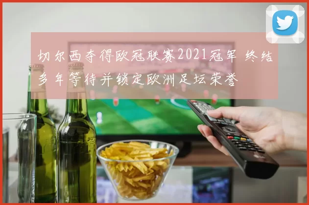 切尔西夺得欧冠联赛2021冠军 终结多年等待并锁定欧洲足坛荣誉