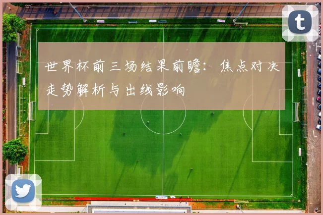 世界杯前三场结果前瞻：焦点对决走势解析与出线影响