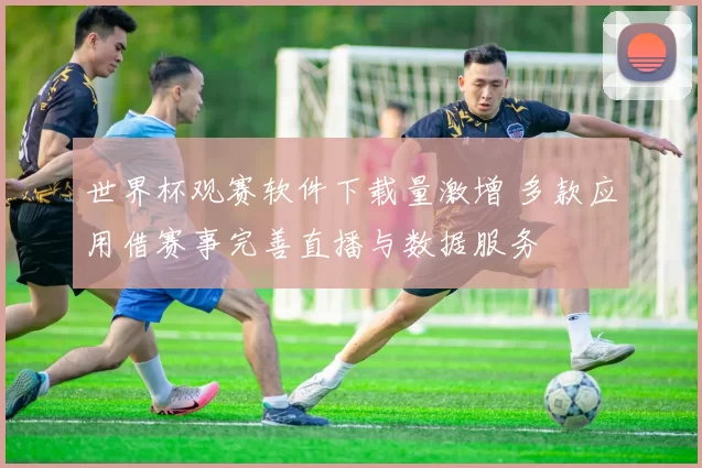 世界杯观赛软件下载量激增 多款应用借赛事完善直播与数据服务