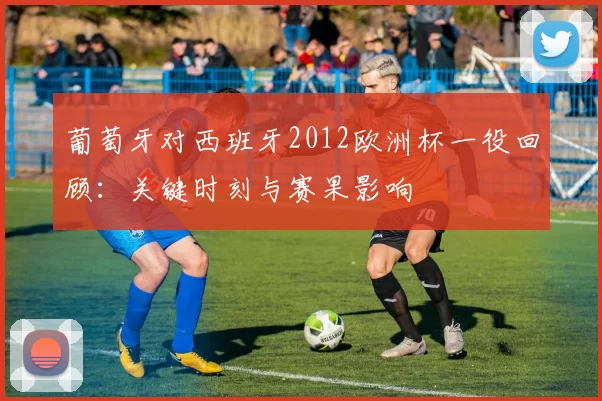 葡萄牙对西班牙2012欧洲杯一役回顾：关键时刻与赛果影响