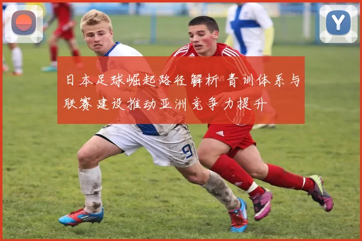 日本足球崛起路径解析 青训体系与联赛建设推动亚洲竞争力提升
