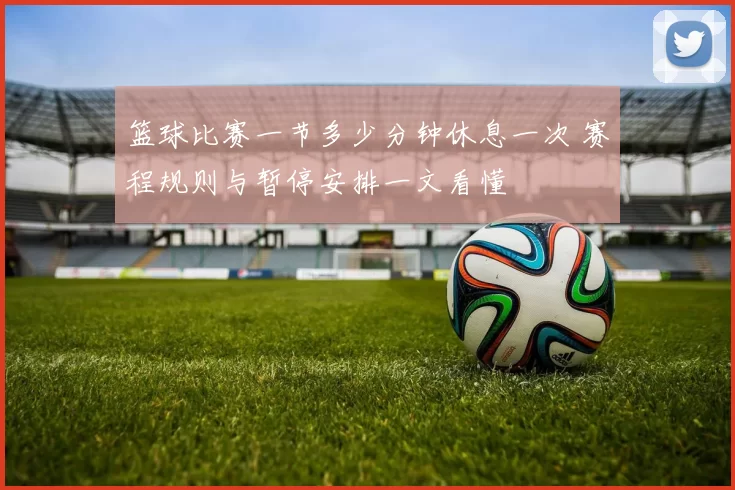 篮球比赛一节多少分钟休息一次 赛程规则与暂停安排一文看懂