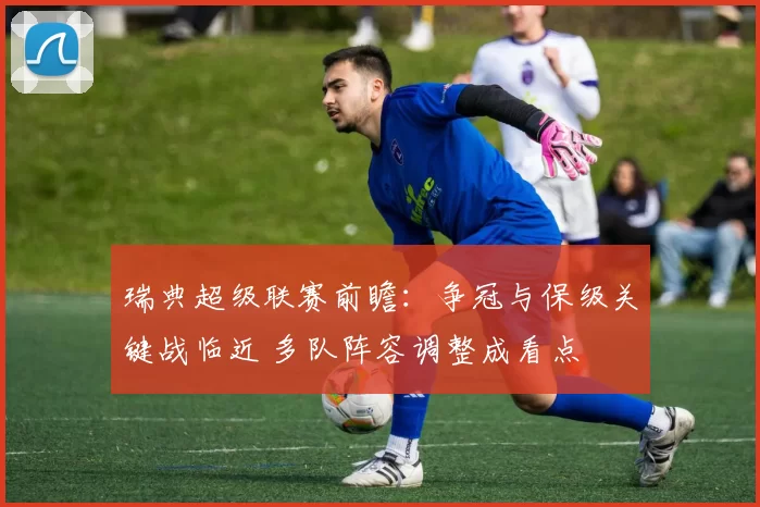 瑞典超级联赛前瞻：争冠与保级关键战临近 多队阵容调整成看点