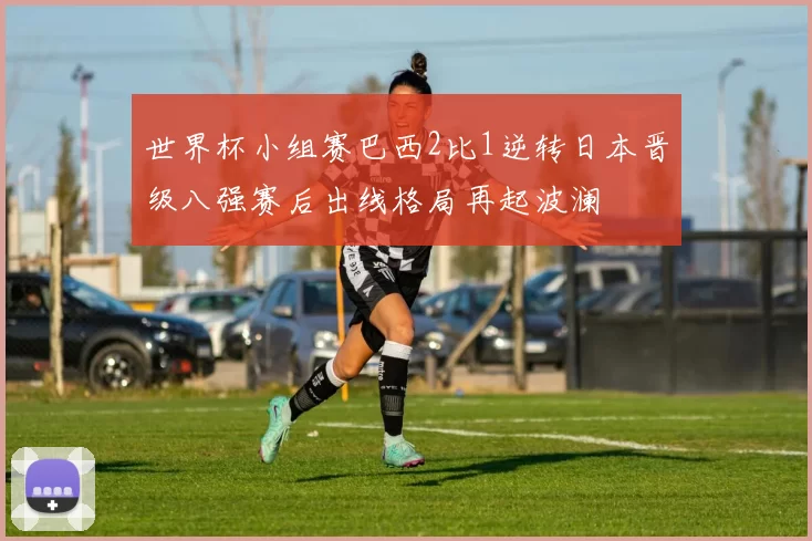 世界杯小组赛巴西2比1逆转日本晋级八强赛后出线格局再起波澜