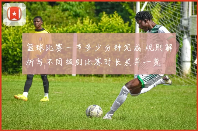 篮球比赛一节多少分钟完成 规则解析与不同级别比赛时长差异一览