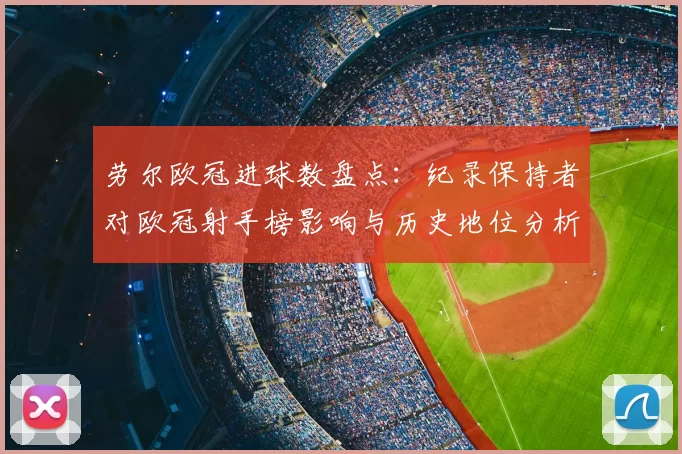 劳尔欧冠进球数盘点：纪录保持者对欧冠射手榜影响与历史地位分析