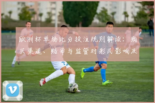 欧洲杯单场比分投注规则解读：购买渠道、赔率与监管对彩民影响及注意事项