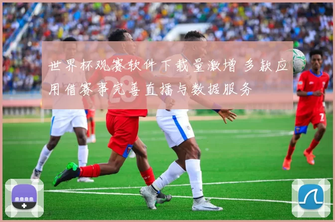 世界杯观赛软件下载量激增 多款应用借赛事完善直播与数据服务