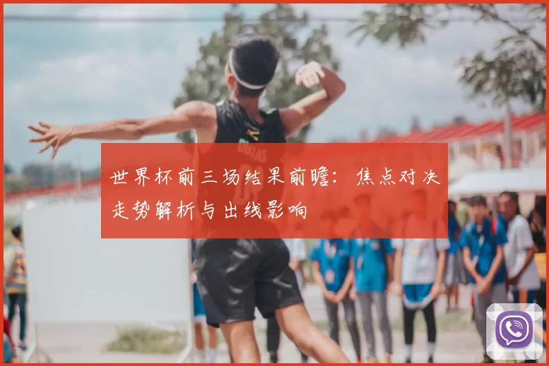 世界杯前三场结果前瞻：焦点对决走势解析与出线影响