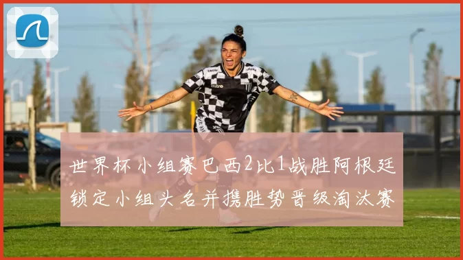 世界杯小组赛巴西2比1战胜阿根廷锁定小组头名并携胜势晋级淘汰赛