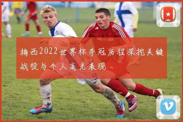 梅西2022世界杯夺冠历程深挖关键战役与个人高光表现