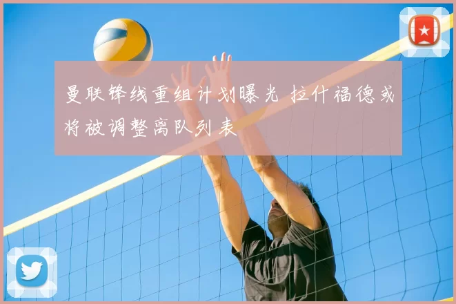 曼联锋线重组计划曝光 拉什福德或将被调整离队列表