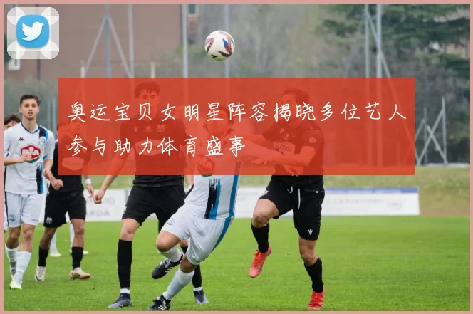 奥运宝贝女明星阵容揭晓多位艺人参与助力体育盛事