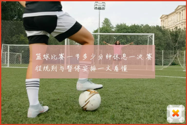 篮球比赛一节多少分钟休息一次 赛程规则与暂停安排一文看懂